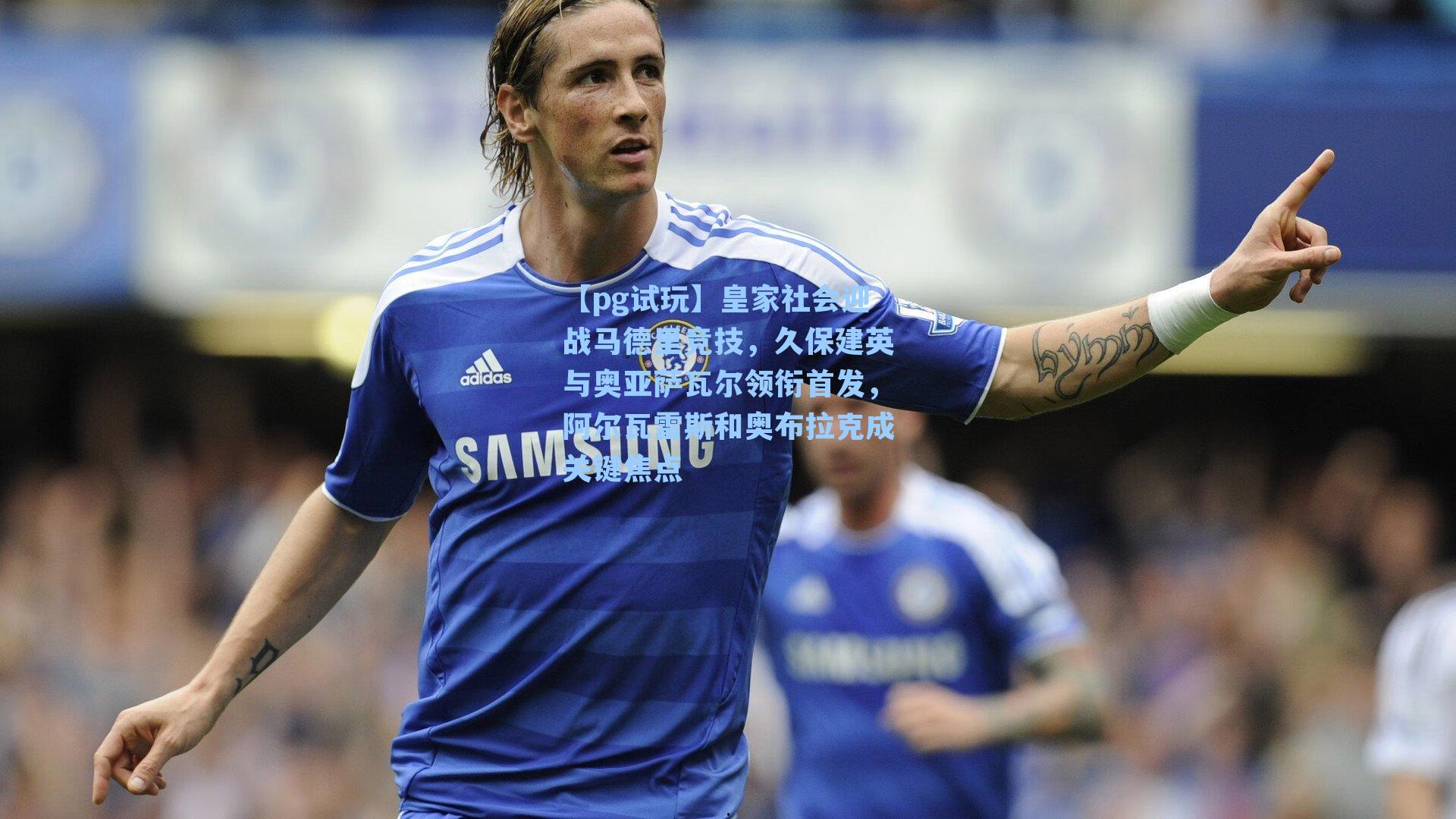 皇家社会迎战马德里竞技,久保建英与奥亚萨瓦尔领衔首发,阿尔瓦雷斯和奥布拉克成关键焦点